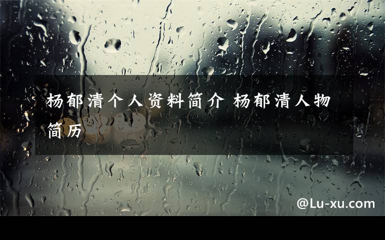 杨郁清个人资料简介 杨郁清人物简历文章配图