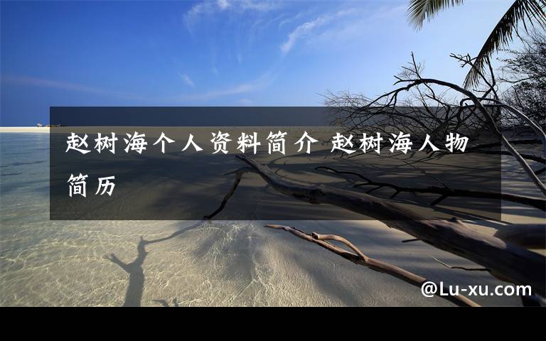 赵树海个人资料简介 赵树海人物简历文章配图