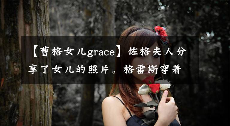 【曹格女儿grace】佐格夫人分享了女儿的照片。格雷斯穿着高跟鞋长大，腿长，五官突出