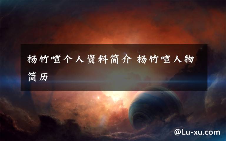 杨竹喧个人资料简介 杨竹喧人物简历文章配图