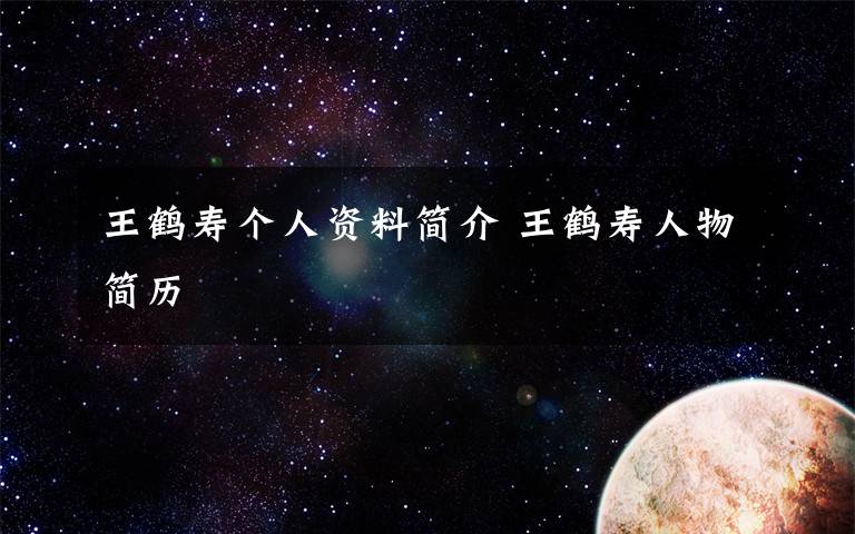 王鹤寿个人资料简介 王鹤寿人物简历文章配图
