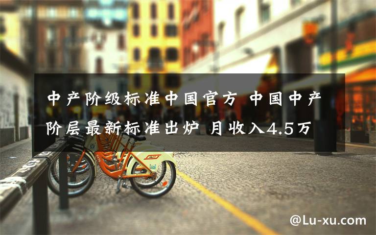 中产阶级标准中国官方 中国中产阶层最新标准出炉 月收入4.5万有百万级资产