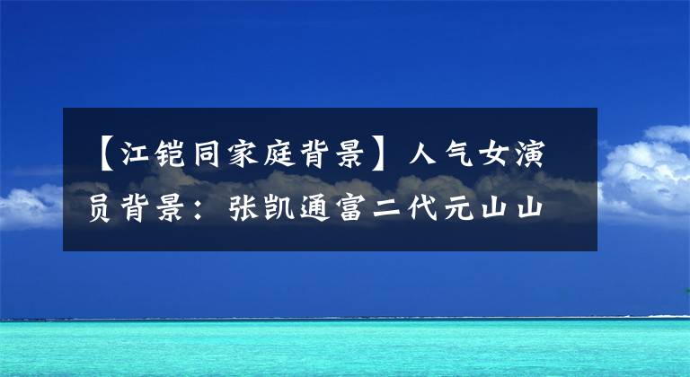 【江铠同家庭背景】人气女演员背景：张凯通富二代元山山父母公务员。