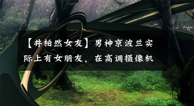 【井柏然女友】男神京波兰实际上有女朋友，在高调摄像机前提供接吻尼尼，据说结婚日期很近。