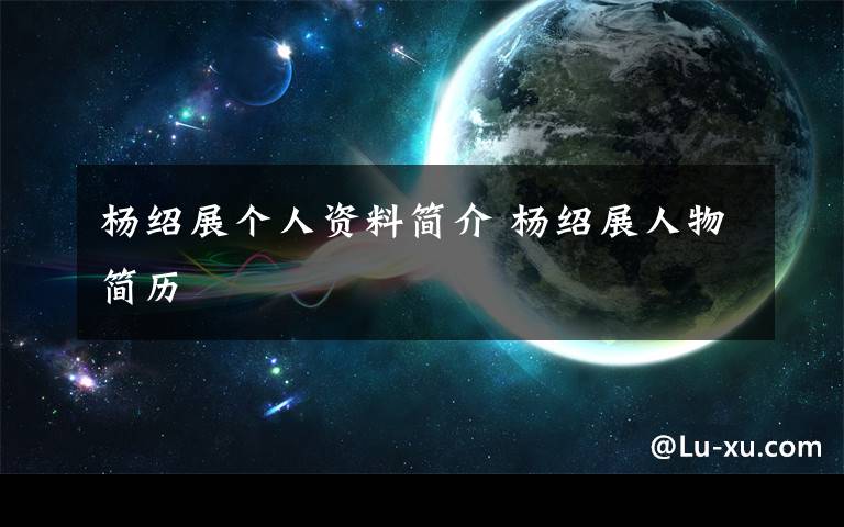 杨绍展个人资料简介 杨绍展人物简历文章配图