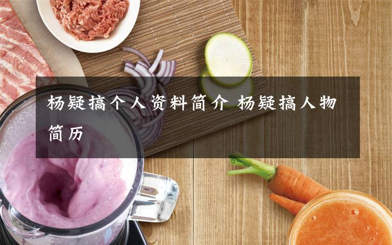 杨疑搞个人资料简介 杨疑搞人物简历文章配图