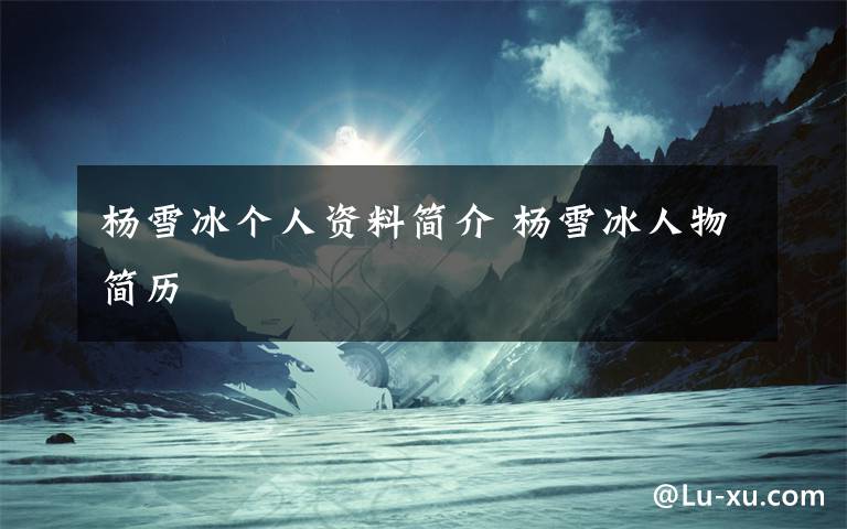 杨雪冰个人资料简介 杨雪冰人物简历文章配图