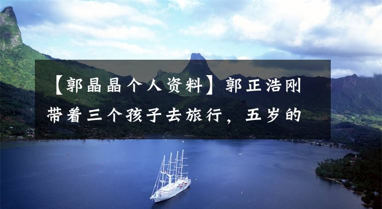 【郭晶晶个人资料】郭正浩刚带着三个孩子去旅行，五岁的儿子已经懂得照顾妹妹，长相都跟着爸爸。