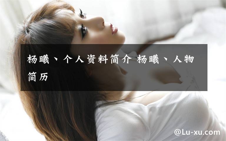 杨曦丶个人资料简介 杨曦丶人物简历文章配图