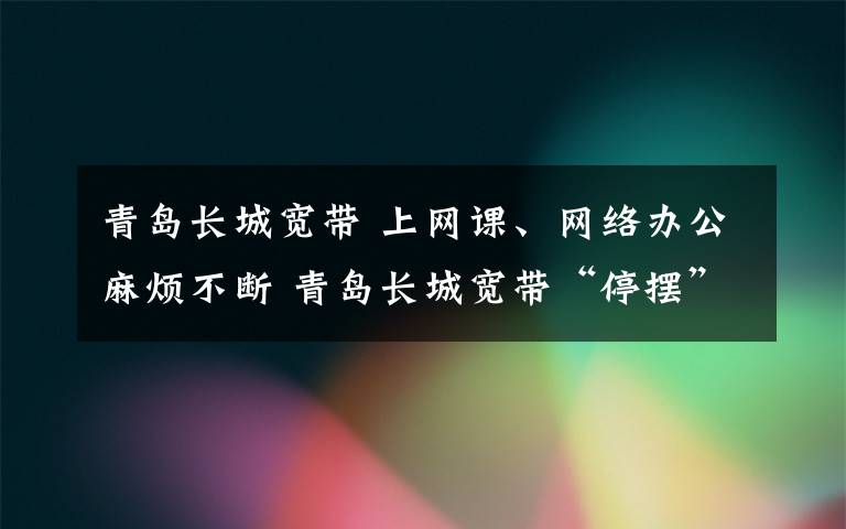 青岛长城宽带 上网课、网络办公麻烦不断 青岛长城宽带“停摆”维修师傅迟迟不来