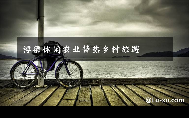 浮梁休闲农业带热乡村旅游文章配图