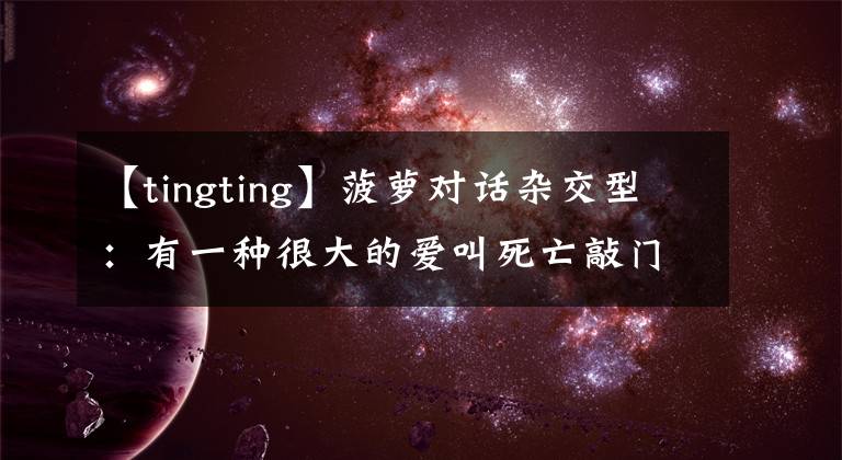 【tingting】菠萝对话杂交型：有一种很大的爱叫死亡敲门！