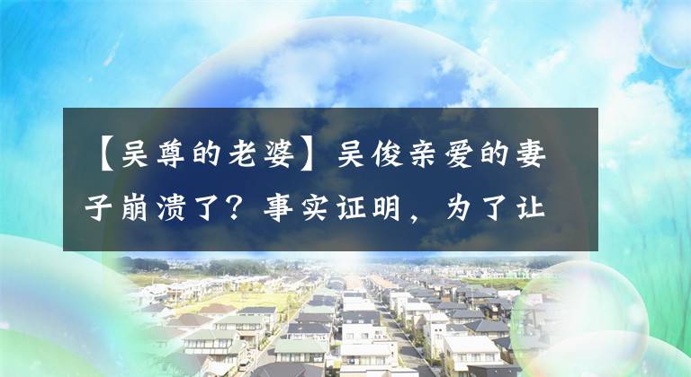 【吴尊的老婆】吴俊亲爱的妻子崩溃了？事实证明，为了让孩子按时出生，银婚妻子剖腹产下了大出血。