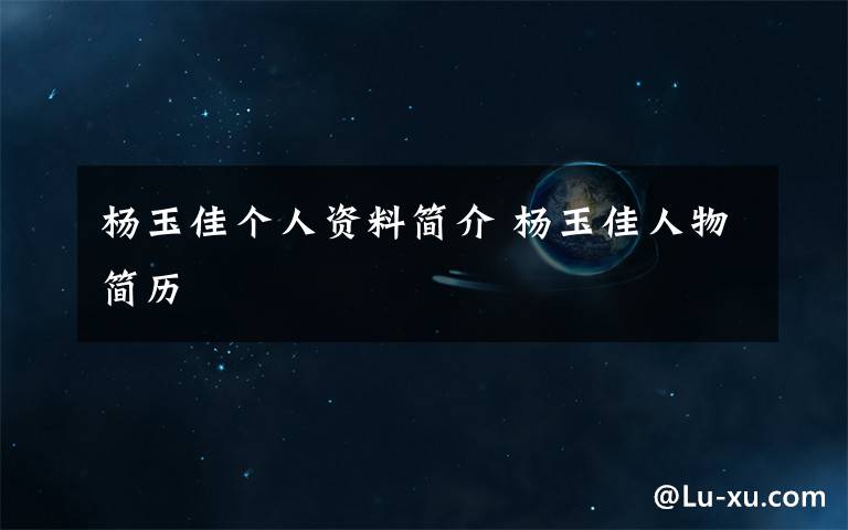杨玉佳个人资料简介 杨玉佳人物简历文章配图