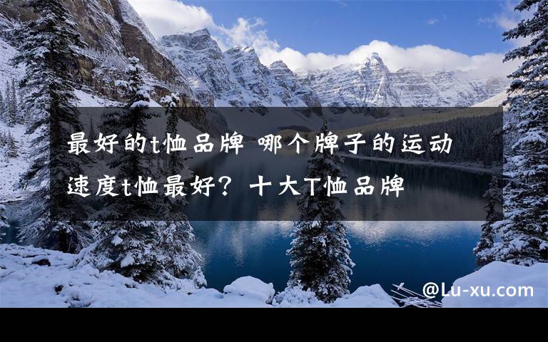 最好的t恤品牌 哪个牌子的运动速度t恤最好？十大T恤品牌