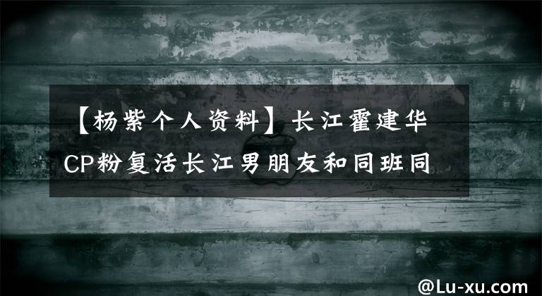 【杨紫个人资料】长江霍建华CP粉复活长江男朋友和同班同学个人信息曝光很多！嘘！嘘！嘘！嘘！嘘！嘘