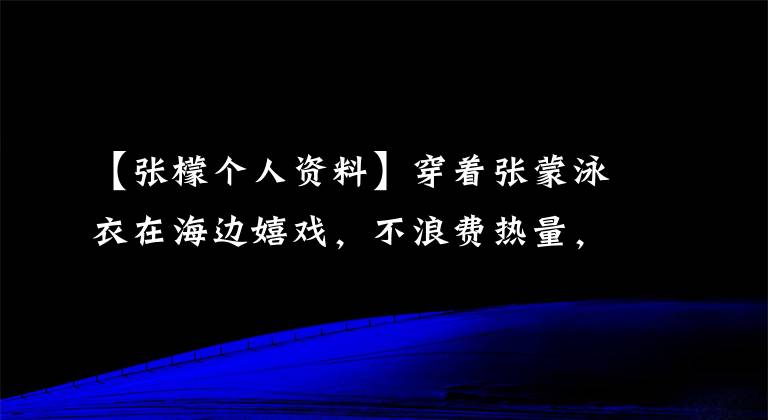 【张檬个人资料】穿着张蒙泳衣在海边嬉戏，不浪费热量，再次展现丰满的身材，难怪吴飞要官宣