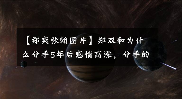 【郑爽张翰图片】郑双和为什么分手5年后感情高涨，分手的原因令人震惊