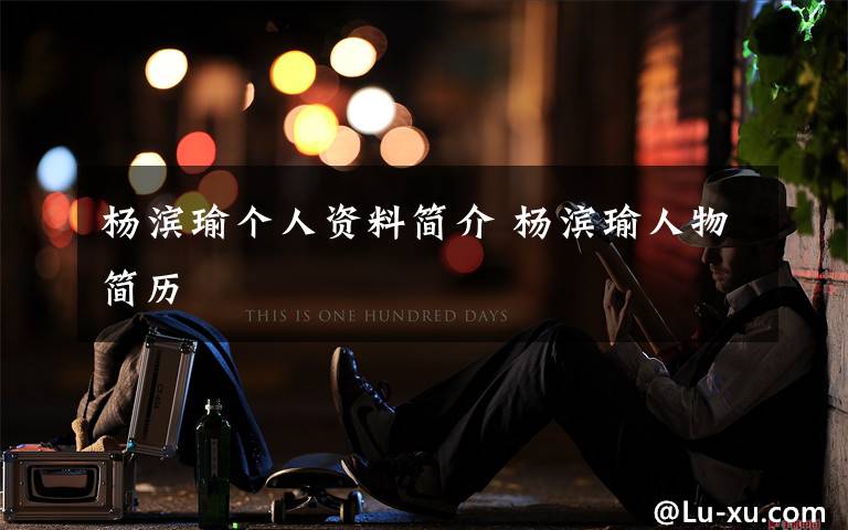 杨滨瑜个人资料简介 杨滨瑜人物简历文章配图
