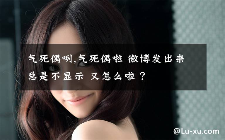 气死偶咧,气死偶啦 微博发出来总是不显示 又怎么啦 ？文章配图