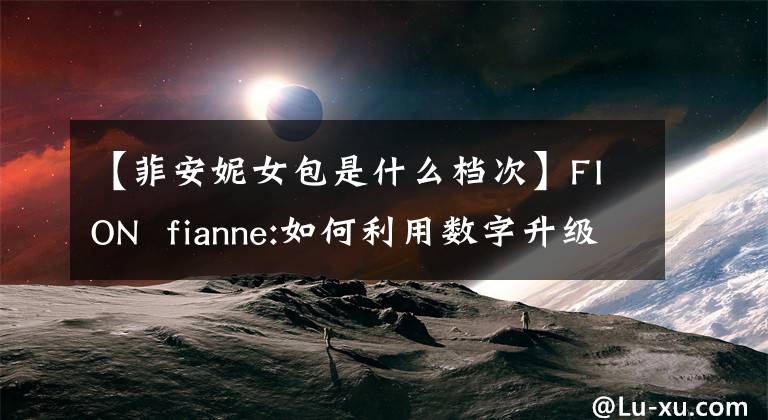 【菲安妮女包是什么档次】FION  fianne:如何利用数字升级品牌青春