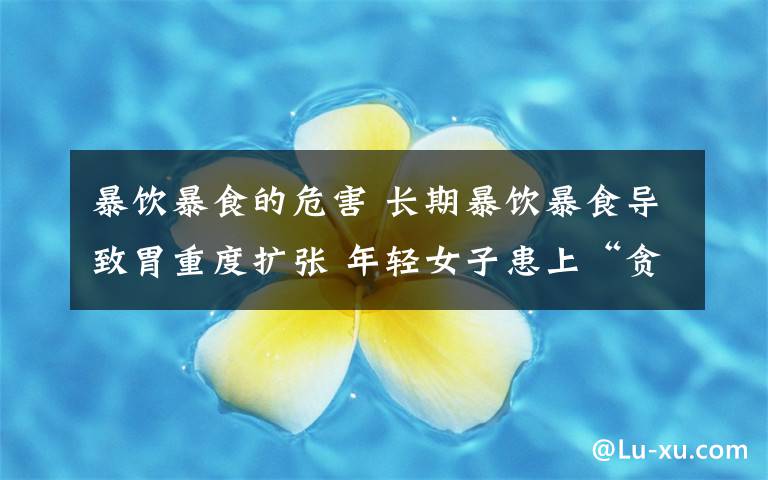 暴饮暴食的危害 长期暴饮暴食导致胃重度扩张 年轻女子患上“贪食症”文章配图