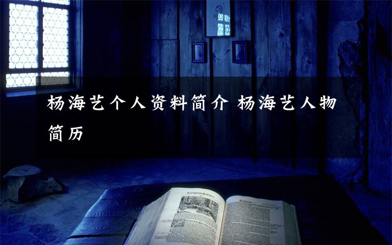 杨海艺个人资料简介 杨海艺人物简历文章配图