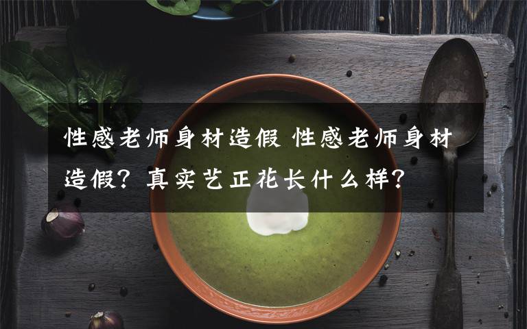 性感老师身材造假 性感老师身材造假？真实艺正花长什么样？