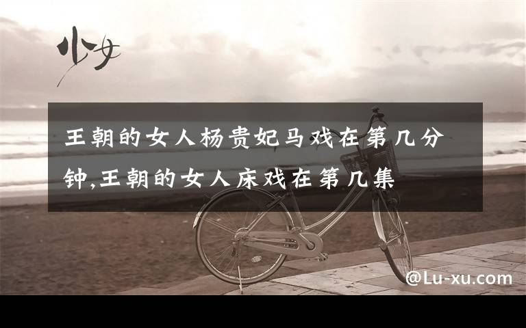 王朝的女人杨贵妃马戏在第几分钟,王朝的女人床戏在第几集文章配图