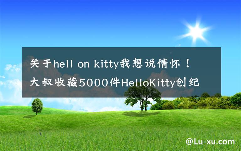 关于hell on kitty我想说情怀！大叔收藏5000件HelloKitty创纪录 表情富有“同理心”感到温暖