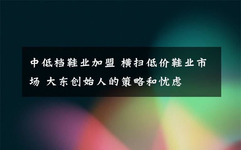 中低档鞋业加盟 横扫低价鞋业市场 大东创始人的策略和忧虑