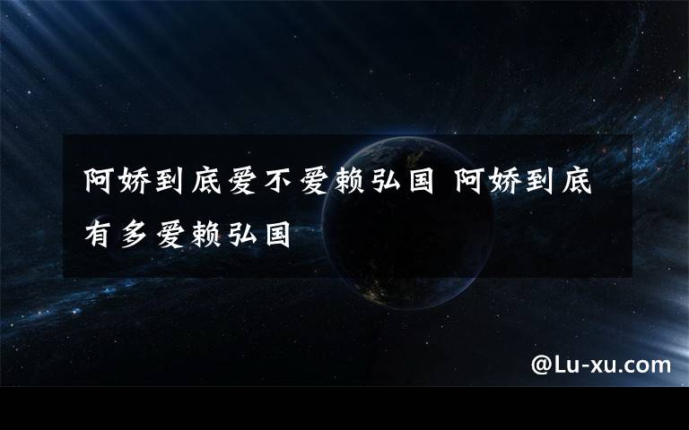 阿娇到底爱不爱赖弘国 阿娇到底有多爱赖弘国文章配图