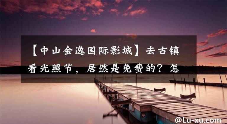 【中山金逸国际影城】去古镇看光照节，居然是免费的？怎么玩？这个攻略不能错过~