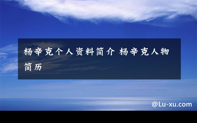 杨辛克个人资料简介 杨辛克人物简历文章配图