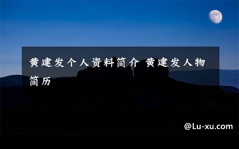 黄建发个人资料简介 黄建发人物简历文章配图