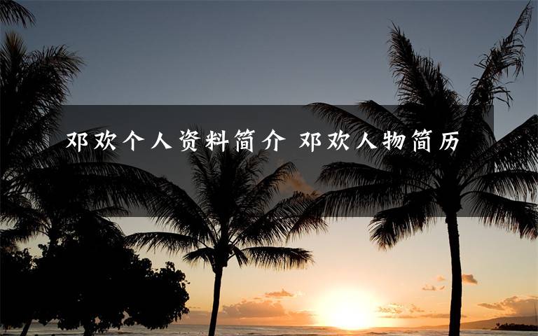 邓欢个人资料简介 邓欢人物简历文章配图