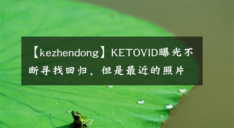 【kezhendong】KETOVID曝光不断寻找回归，但是最近的照片价值不再，28岁的脸就这样崩溃了吗？