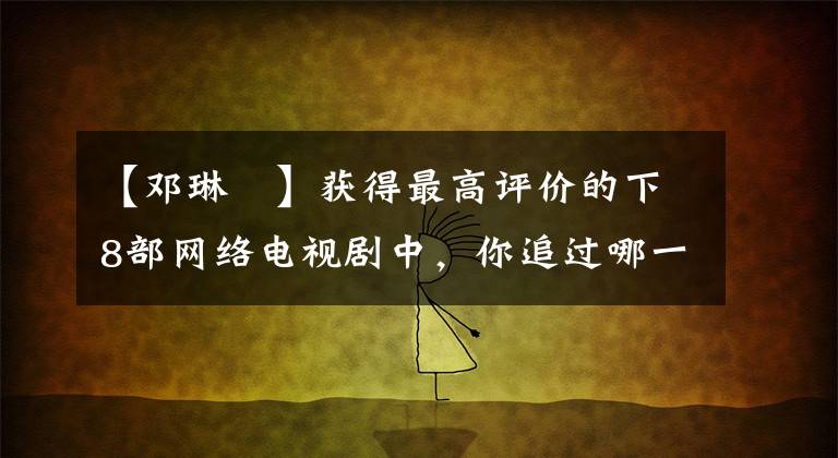 【邓琳玥】获得最高评价的下8部网络电视剧中，你追过哪一部？