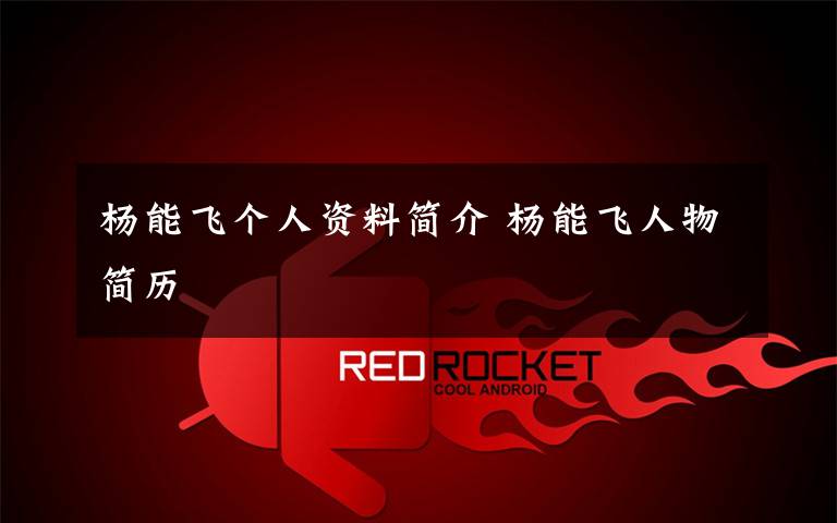 杨能飞个人资料简介 杨能飞人物简历文章配图
