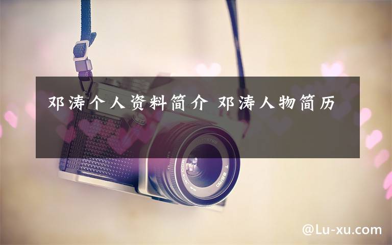 邓涛个人资料简介 邓涛人物简历文章配图