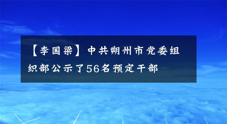 【李国梁】中共朔州市党委组织部公示了56名预定干部