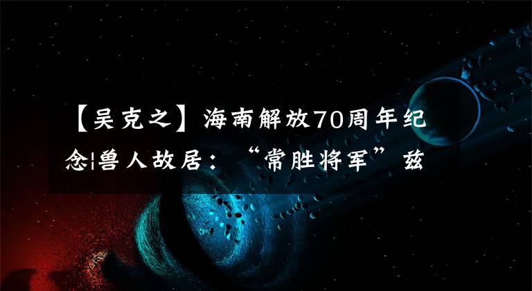 【吴克之】海南解放70周年纪念|兽人故居：“常胜将军”兹里回顾烽火岁月