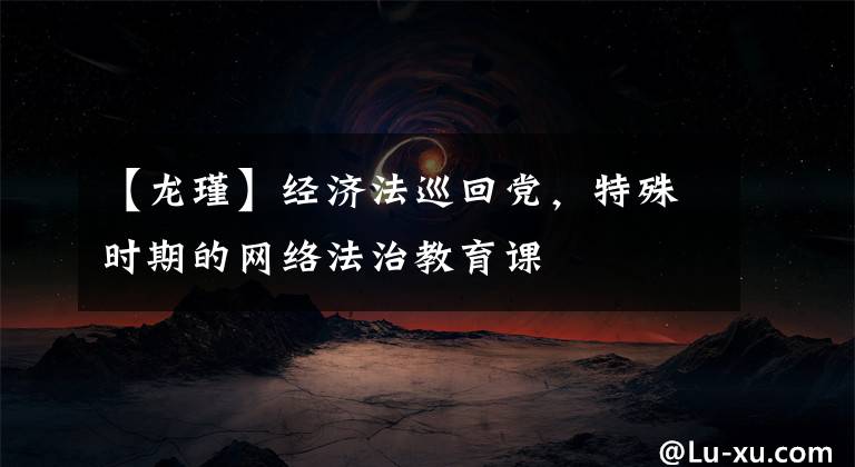 【龙瑾】经济法巡回党，特殊时期的网络法治教育课文章配图