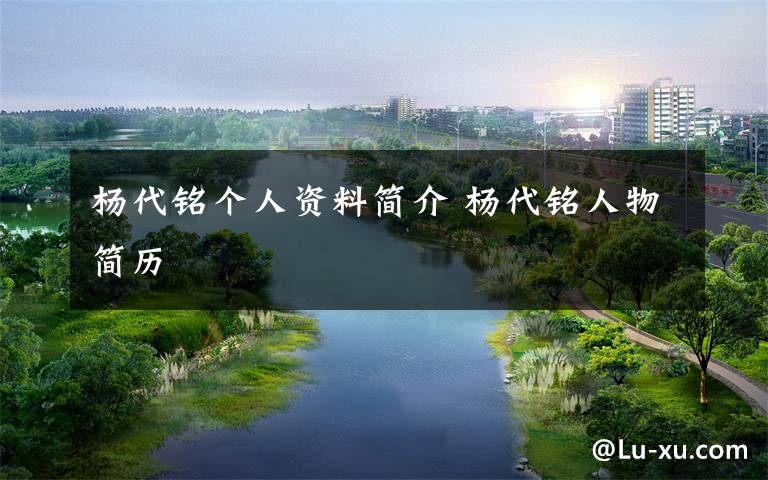 杨代铭个人资料简介 杨代铭人物简历文章配图
