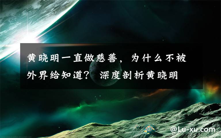 黄晓明一直做慈善，为什么不被外界给知道？ 深度剖析黄晓明文章配图