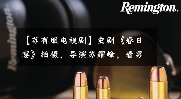 【苏有朋电视剧】史剧《春日宴》拍摄，导演苏耀峰，看男主人公：还不如他自己演。文章配图