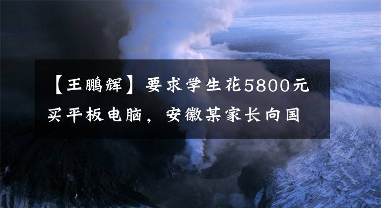【王鹏辉】要求学生花5800元买平板电脑，安徽某家长向国务院平台举报后校长被免职。文章配图