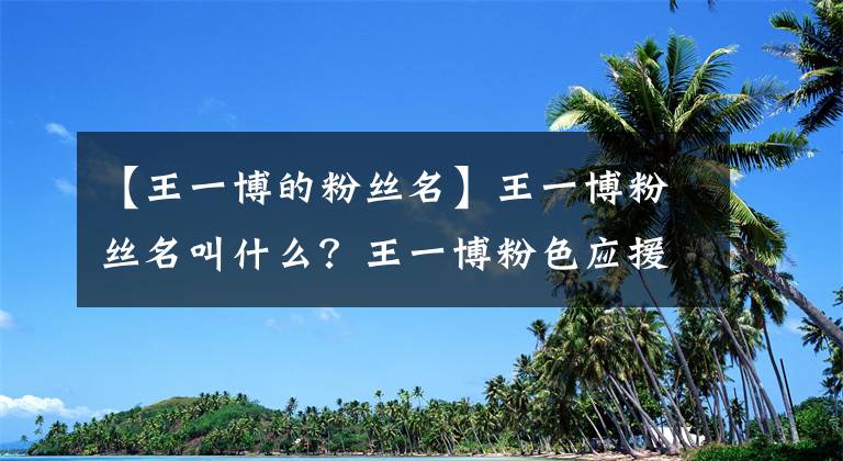 【王一博的粉丝名】王一博粉丝名叫什么？王一博粉色应援色和应援口号分别是什么