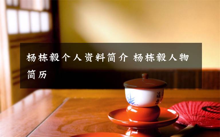 杨栋毅个人资料简介 杨栋毅人物简历文章配图