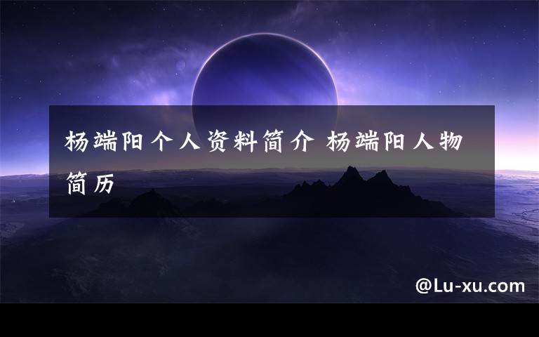 杨端阳个人资料简介 杨端阳人物简历文章配图
